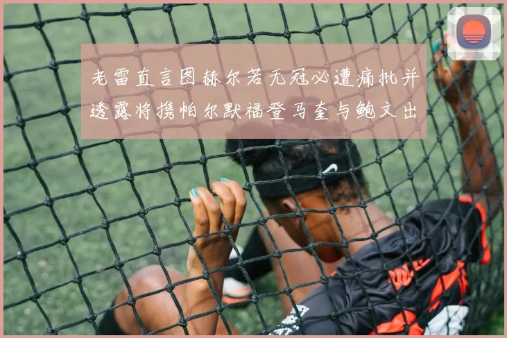 老雷直言图赫尔若无冠必遭痛批并透露将携帕尔默福登马奎与鲍文出战