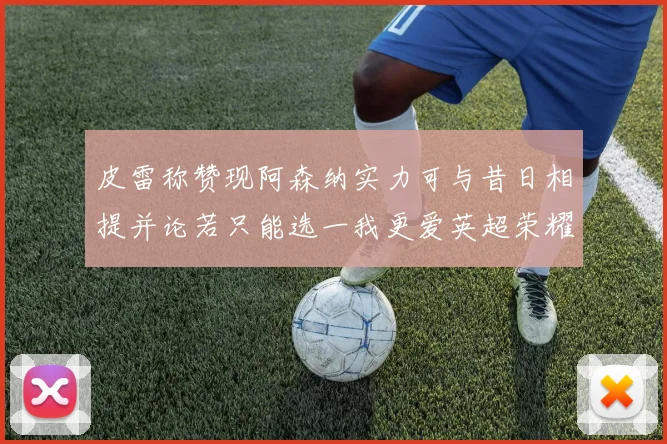 皮雷称赞现阿森纳实力可与昔日相提并论若只能选一我更爱英超荣耀
