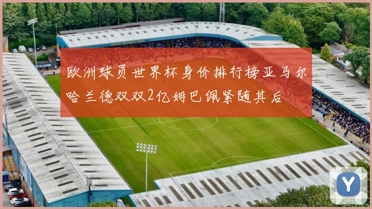 欧洲球员世界杯身价排行榜亚马尔哈兰德双双2亿姆巴佩紧随其后
