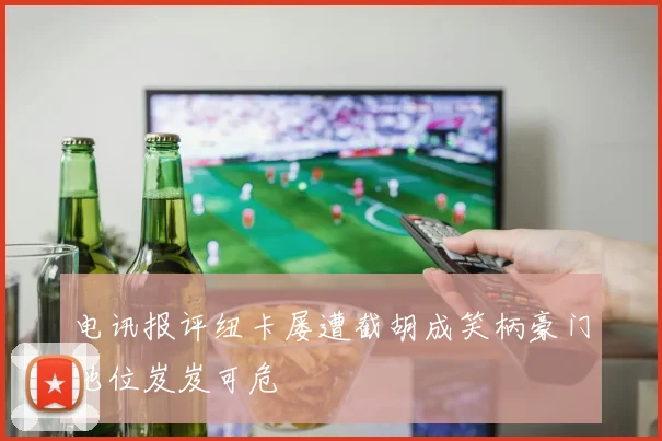 电讯报评纽卡屡遭截胡成笑柄豪门地位岌岌可危