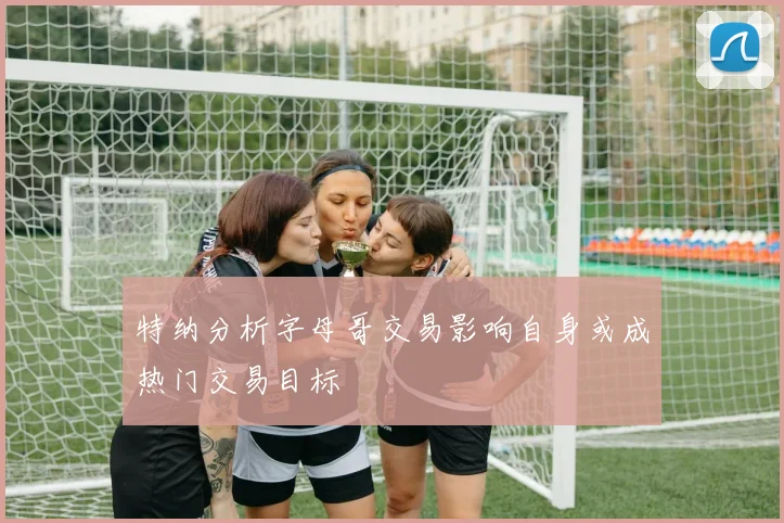 特纳分析字母哥交易影响自身或成热门交易目标