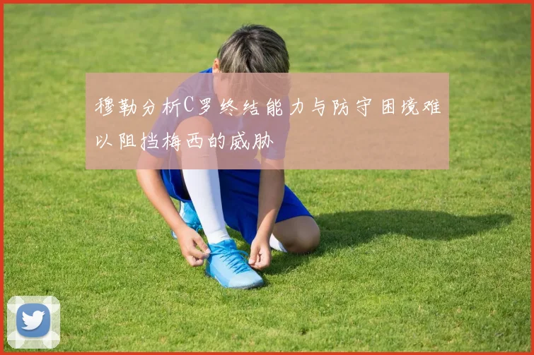 穆勒分析C罗终结能力与防守困境难以阻挡梅西的威胁