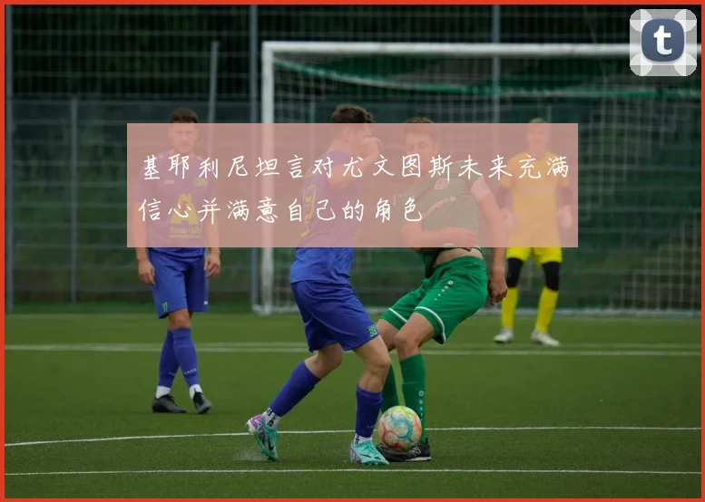 基耶利尼坦言对尤文图斯未来充满信心并满意自己的角色
