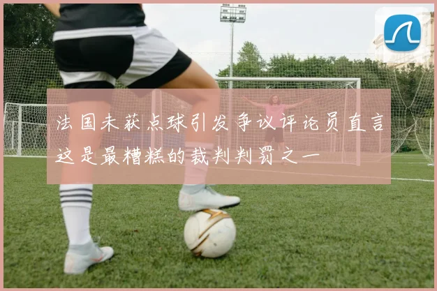 法国未获点球引发争议评论员直言这是最糟糕的裁判判罚之一
