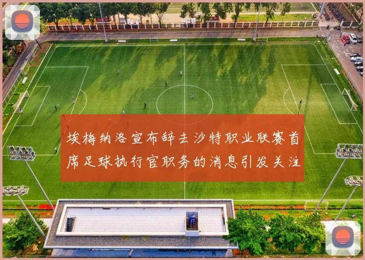埃梅纳洛宣布辞去沙特职业联赛首席足球执行官职务的消息引发关注