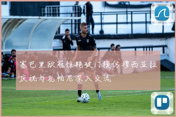塞巴里欧冠惊艳破门模仿穆西亚拉庆祝与孔帕尼深入交流