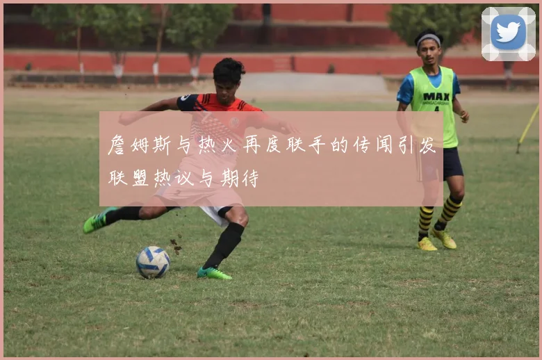 詹姆斯与热火再度联手的传闻引发联盟热议与期待