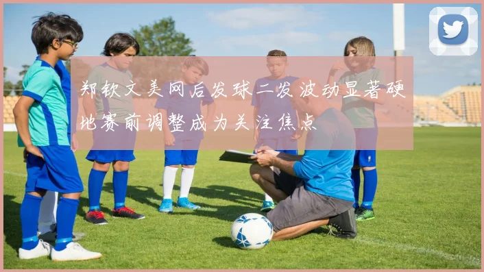 郑钦文美网后发球二发波动显著硬地赛前调整成为关注焦点