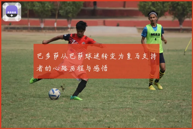 巴多萨从巴萨球迷转变为皇马支持者的心路历程与感悟