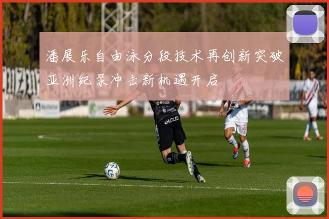 潘展乐自由泳分段技术再创新突破亚洲纪录冲击新机遇开启