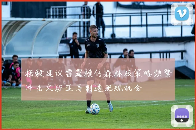 杨毅建议雷霆模仿森林狼策略频繁冲击文班亚马制造犯规机会