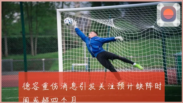 德容重伤消息引发关注预计缺阵时间或超四个月