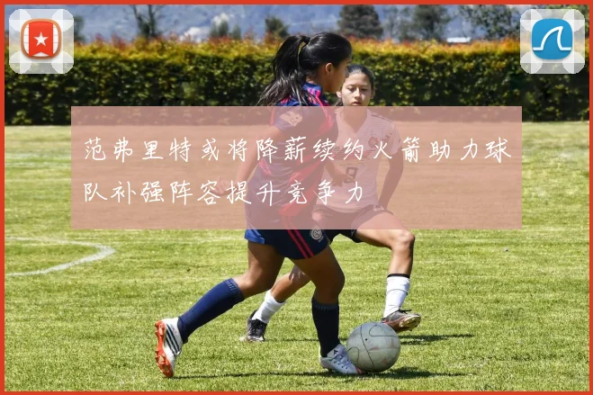 范弗里特或将降薪续约火箭助力球队补强阵容提升竞争力