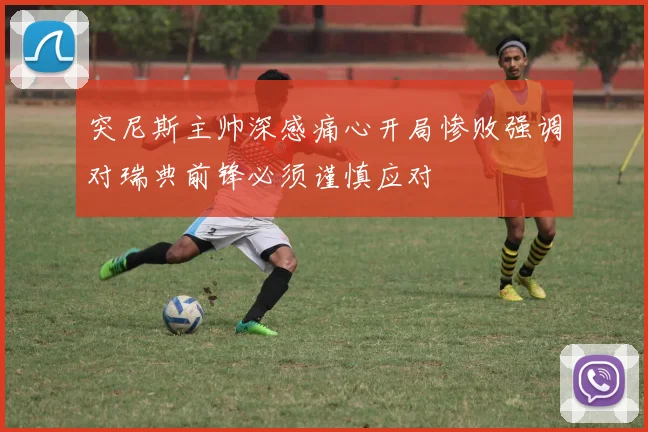 突尼斯主帅深感痛心开局惨败强调对瑞典前锋必须谨慎应对